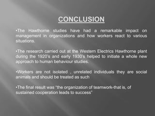 CONCLUSION
•The Hawthorne studies have had a remarkable impact on
management in organizations and how workers react to various
situations.
•The research carried out at the Western Electrics Hawthorne plant
during the 1920’s and early 1930’s helped to initiate a whole new
approach to human behaviour studies.
•Workers are not isolated , unrelated individuals they are social
animals and should be treated as such
•The final result was “the organization of teamwork-that is, of
sustained cooperation leads to success”
 