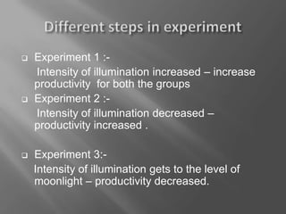  Experiment 1 :-
Intensity of illumination increased – increase
productivity for both the groups
 Experiment 2 :-
Intensity of illumination decreased –
productivity increased .
 Experiment 3:-
Intensity of illumination gets to the level of
moonlight – productivity decreased.
 
