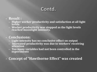 • Result :
– Higher worker productivity and satisfaction at all light
levels
– Worker productivity was stopped as the light levels
reached moonlight intensity.
• Conclusions:
– Light intensity has no conclusive effect on output
– Increased productivity was due to workers’ receiving
attention
– Too many variables had not been controlled in the
experiments
• Concept of “Hawthorne Effect” was created
 