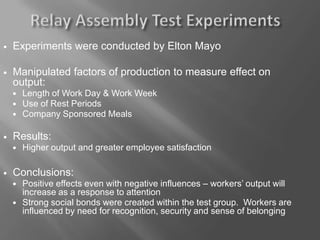  Experiments were conducted by Elton Mayo
 Manipulated factors of production to measure effect on
output:
 Length of Work Day & Work Week
 Use of Rest Periods
 Company Sponsored Meals
 Results:
 Higher output and greater employee satisfaction
 Conclusions:
 Positive effects even with negative influences – workers’ output will
increase as a response to attention
 Strong social bonds were created within the test group. Workers are
influenced by need for recognition, security and sense of belonging
 