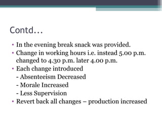 Contd... In the evening break snack was provided. Change in working hours i.e. instead 5.00 p.m. changed to 4.30 p.m. later 4.00 p.m. Each change introduced - Absenteeism Decreased - Morale Increased - Less Supervision Revert back all changes – production increased 