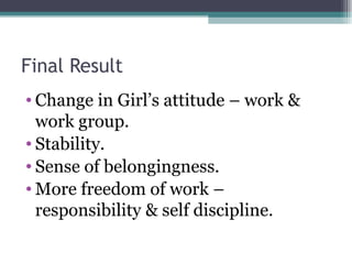 Final Result Change in Girl’s attitude – work & work group. Stability. Sense of belongingness. More freedom of work – responsibility & self discipline. 