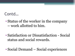 Contd… Status of the worker in the company – work allotted to him. Satisfaction or Dissatisfaction - Social status and social rewards. Social Demand – Social experiences 