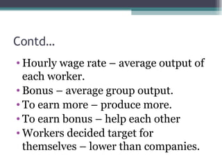 Contd… Hourly wage rate – average output of each worker. Bonus – average group output. To earn more – produce more. To earn bonus – help each other Workers decided target for themselves – lower than companies. 