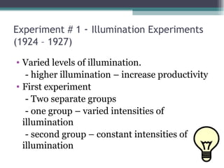 Experiment # 1  -  Illumination Experiments (1924 – 1927) Varied levels of illumination. - higher illumination – increase productivity First experiment - Two separate groups - one group – varied intensities of illumination - second group – constant intensities of illumination 