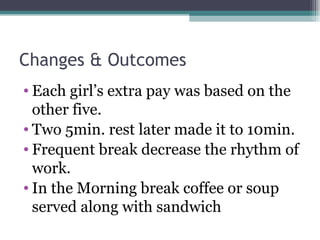 Changes & Outcomes Each girl’s extra pay was based on the other five. Two 5min. rest later made it to 10min. Frequent break decrease the rhythm of work. In the Morning break coffee or soup served along with sandwich  