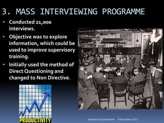3. MASS INTERVIEWING PROGRAMME
• Conducted 21,000
  interviews.
• Objective was to explore
  information, which could be
  used to improve supervisory
  training.
• Initially used the method of
  Direct Questioning and
  changed to Non Directive.




                                 Hawthorne Experiments   8 November 2012
 