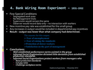 4. Bank Wiring Room Experiment –                                     1931-1932

 Few Special Conditions
      Segregated work area
      No Management Visits
      Supervision would remain the same
      Observer would record data only – no interaction with workers
 New incentive pay rate was established for the small group
 Any increases in output would be included in departmental pay incentives
 Result – output was lower than what company had determined.
                 The reasons for this output:
                  Fear of unemployment
                  Fear of raising the standards
                 Protection of slower workers
                 Satisfaction on the part of management
 Conclusions:
    Well established performance norms existed in the group
    Informal Social Organization dictated little deviation from established
     production standards
    Informal Social Organizations protect workers from managers who
        Raise production standards
        Cut pay rates
        Challenge workplace norms
                                          Hawthorne Experiments   8 November 2012
 