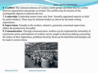 HIGH LIGHTS CONTINUED……
6. Conflicts: The informal relations of workers create groups and there may be conflict
between organization and groups so created. The conflict may be because of the
incompatible objectives between the two.
7. Leadership: Leadership cannot come only from formally-appointed superior as held
by earlier thinkers. There may be informal leaders as shown by the bank writing
experiments.
8. Supervision: Friendly to the workers, attentive, genuinely concerned supervision
affects the productivity favorably.
9. Communication: Through communication, workers can be explained the rationality of
a particular action, participation of workers can be sought in decision-making concerning
the matter of their importance, problems faced by them can be identified and attempts can
be made to remove these.




  8 November 2012         Hawthorne Experiments
 