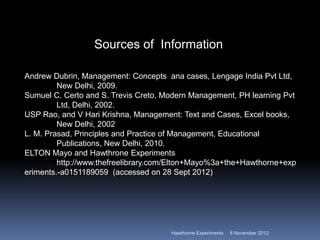 Sources of Information

Andrew Dubrin, Management: Concepts ana cases, Lengage India Pvt Ltd,
         New Delhi, 2009.
Sumuel C. Certo and S. Trevis Creto, Modern Management, PH learning Pvt
         Ltd, Delhi, 2002.
USP Rao, and V Hari Krishna, Management: Text and Cases, Excel books,
         New Delhi, 2002
L. M. Prasad, Principles and Practice of Management, Educational
         Publications, New Delhi, 2010.
ELTON Mayo and Hawthrone Experiments
         http://www.thefreelibrary.com/Elton+Mayo%3a+the+Hawthorne+exp
eriments.-a0151189059 (accessed on 28 Sept 2012)




                                      Hawthorne Experiments   8 November 2012
 