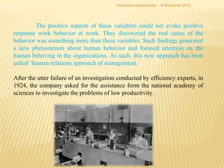 Hawthorne Experiments   8 November 2012




         The positive aspects of these variables could not evoke positive
response work behavior at work. They discovered the real cause of the
behavior was something more than these variables. Such findings generated
a new phenomenon about human behavior and focused attention on the
human behaving in the organizations. As such, this new approach has been
called ‘human relations approach of management.

After the utter failure of an investigation conducted by efficiency experts, in
1924, the company asked for the assistance form the national academy of
sciences to investigate the problems of low productivity.
 