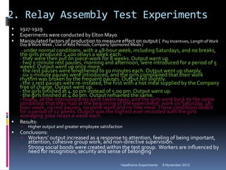 2. Relay Assembly Test Experiments
   1927-1929
   Experiments were conducted by Elton Mayo
   Manipulated factors of production to measure effect on output ( Pay Incentives, Length of Work
    Day & Work Week , Use of Rest Periods, Company Sponsored Meals )
     · under normal conditions, with a 48-hour week, including Saturdays, and no breaks,
    the girls produced 2,400 relays a week each.
    · they were then put on piece-work for 8 weeks. Output went up.
    · two 5-minute rest pauses, morning and afternoon, were introduced for a period of 5
    weeks. Output went up once more.
    · the rest pauses were lengthened to 10 minutes each. Output went up sharply.
    · six 5-minute pauses were introduced, and the girls complained that their work
    rhythm was broken by the frequent pauses. Output fell slightly.
    · the 2 rest pauses were re-instated, the first with a hot meal supplied by the Company
    free of charge. Output went up.
    · the girls finished at 4.30 pm instead of 5.00 pm. Output went up.
    · the girls finished at 4.00 pm. Output remained the same.
    · finally, all the improvements were taken away, and the girls went back to the same
    conditions that they had at the beginning of the experiment: work on Saturday, 48-
    hour week, no rest pauses, no piece work and no free meal. These conditions lasted
    for a period of 12 weeks. Output was the highest ever recorded with the girls
    averaging 3000 relays a week each.
   Results:
       Higher output and greater employee satisfaction
   Conclusions:
     Workers’ output increased as a response to attention, feeling of being important,
      attention, cohesive group work, and non-directive supervision.
     Strong social bonds were created within the test group. Workers are influenced by
      need for recognition, security and sense of belonging

                                                        Hawthorne Experiments   8 November 2012
 