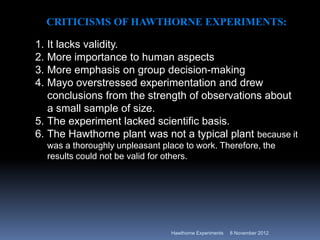 CRITICISMS OF HAWTHORNE EXPERIMENTS:

1. It lacks validity.
2. More importance to human aspects
3. More emphasis on group decision-making
4. Mayo overstressed experimentation and drew
   conclusions from the strength of observations about
   a small sample of size.
5. The experiment lacked scientific basis.
6. The Hawthorne plant was not a typical plant because it
  was a thoroughly unpleasant place to work. Therefore, the
  results could not be valid for others.




                                Hawthorne Experiments   8 November 2012
 