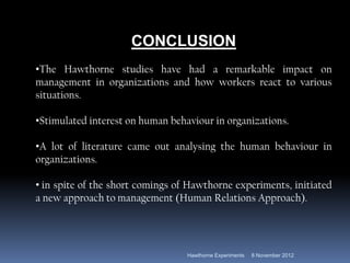 CONCLUSION
•The Hawthorne studies have had a remarkable impact on
management in organizations and how workers react to various
situations.

•Stimulated interest on human behaviour in organizations.

•A lot of literature came out analysing the human behaviour in
organizations.

• in spite of the short comings of Hawthorne experiments, initiated
a new approach to management (Human Relations Approach).




                                  Hawthorne Experiments   8 November 2012
 