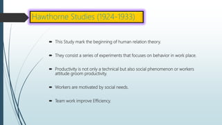  This Study mark the beginning of human relation theory.
 They consist a series of experiments that focuses on behavior in work place.
 Productivity is not only a technical but also social phenomenon or workers
attitude groom productivity.
 Workers are motivated by social needs.
 Team work improve Efficiency.
Hawthorne Studies (1924-1933)
 