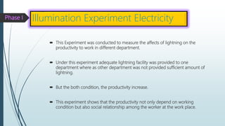  This Experiment was conducted to measure the affects of lightning on the
productivity to work in different department.
 Under this experiment adequate lightning facility was provided to one
department where as other department was not provided sufficient amount of
lightning.
 But the both condition, the productivity increase.
 This experiment shows that the productivity not only depend on working
condition but also social relationship among the worker at the work place.
Illumination Experiment Electricity
 