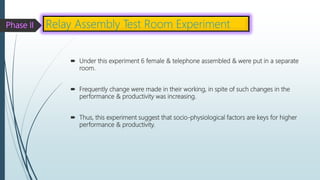  Under this experiment 6 female & telephone assembled & were put in a separate
room.
 Frequently change were made in their working, in spite of such changes in the
performance & productivity was increasing.
 Thus, this experiment suggest that socio-physiological factors are keys for higher
performance & productivity.
Relay Assembly Test Room Experiment
 