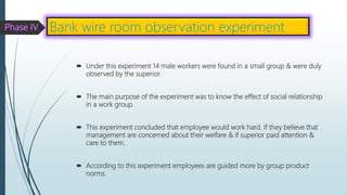  Under this experiment 14 male workers were found in a small group & were duly
observed by the superior.
 The main purpose of the experiment was to know the effect of social relationship
in a work group.
 This experiment concluded that employee would work hard. If they believe that
management are concerned about their welfare & if superior paid attention &
care to them.
 According to this experiment employees are guided more by group product
norms.
Bank wire room observation experiment
 