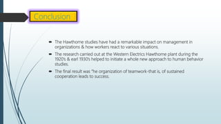  The Hawthorne studies have had a remarkable impact on management in
organizations & how workers react to various situations.
 The research carried out at the Western Electrics Hawthorne plant during the
1920’s & earl 1930’s helped to initiate a whole new approach to human behavior
studies.
 The final result was “he organization of teamwork-that is, of sustained
cooperation leads to success.
Conclusion
 