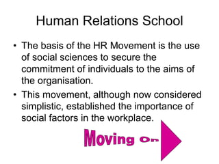 Human Relations School
• The basis of the HR Movement is the use
of social sciences to secure the
commitment of individuals to the aims of
the organisation.
• This movement, although now considered
simplistic, established the importance of
social factors in the workplace.
 