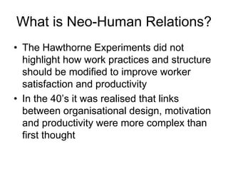 What is Neo-Human Relations?
• The Hawthorne Experiments did not
highlight how work practices and structure
should be modified to improve worker
satisfaction and productivity
• In the 40’s it was realised that links
between organisational design, motivation
and productivity were more complex than
first thought
 