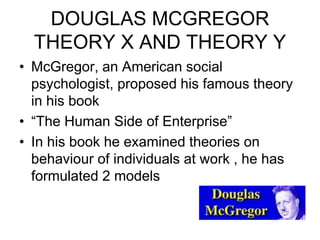 DOUGLAS MCGREGOR
THEORY X AND THEORY Y
• McGregor, an American social
psychologist, proposed his famous theory
in his book
• “The Human Side of Enterprise”
• In his book he examined theories on
behaviour of individuals at work , he has
formulated 2 models
 