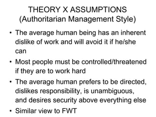 THEORY X ASSUMPTIONS
(Authoritarian Management Style)
• The average human being has an inherent
dislike of work and will avoid it if he/she
can
• Most people must be controlled/threatened
if they are to work hard
• The average human prefers to be directed,
dislikes responsibility, is unambiguous,
and desires security above everything else
• Similar view to FWT
 