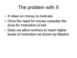 The problem with X
• X relies on money to motivate
• Once the need for money subsides the
drive for motivation is lost
• Does not allow workers to reach higher
levels of motivation as shown by Maslow
 