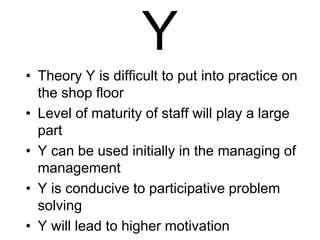 Y
• Theory Y is difficult to put into practice on
the shop floor
• Level of maturity of staff will play a large
part
• Y can be used initially in the managing of
management
• Y is conducive to participative problem
solving
• Y will lead to higher motivation
 