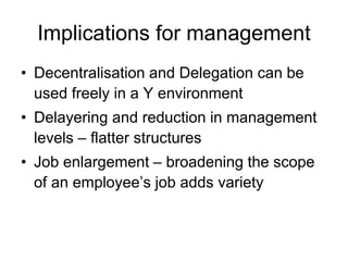 Implications for management
• Decentralisation and Delegation can be
used freely in a Y environment
• Delayering and reduction in management
levels – flatter structures
• Job enlargement – broadening the scope
of an employee’s job adds variety
 