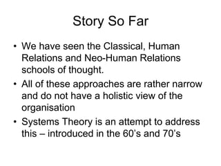 Story So Far
• We have seen the Classical, Human
Relations and Neo-Human Relations
schools of thought.
• All of these approaches are rather narrow
and do not have a holistic view of the
organisation
• Systems Theory is an attempt to address
this – introduced in the 60’s and 70’s
 
