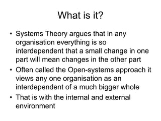 What is it?
• Systems Theory argues that in any
organisation everything is so
interdependent that a small change in one
part will mean changes in the other part
• Often called the Open-systems approach it
views any one organisation as an
interdependent of a much bigger whole
• That is with the internal and external
environment
 