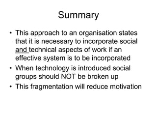 Summary
• This approach to an organisation states
that it is necessary to incorporate social
and technical aspects of work if an
effective system is to be incorporated
• When technology is introduced social
groups should NOT be broken up
• This fragmentation will reduce motivation
 