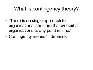 What is contingency theory?
• “There is no single approach to
organisational structure that will suit all
organisations at any point in time.”
• Contingency means ‘It depends’
 
