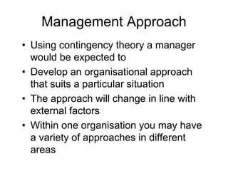 Management Approach
• Using contingency theory a manager
would be expected to
• Develop an organisational approach
that suits a particular situation
• The approach will change in line with
external factors
• Within one organisation you may have
a variety of approaches in different
areas
 