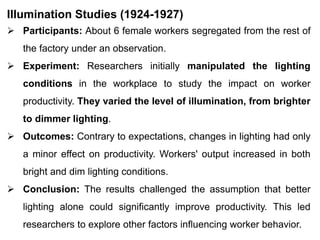 Illumination Studies (1924-1927)
 Participants: About 6 female workers segregated from the rest of
the factory under an observation.
 Experiment: Researchers initially manipulated the lighting
conditions in the workplace to study the impact on worker
productivity. They varied the level of illumination, from brighter
to dimmer lighting.
 Outcomes: Contrary to expectations, changes in lighting had only
a minor effect on productivity. Workers' output increased in both
bright and dim lighting conditions.
 Conclusion: The results challenged the assumption that better
lighting alone could significantly improve productivity. This led
researchers to explore other factors influencing worker behavior.
 