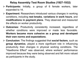 Relay Assembly Test Room Studies (1927-1932)
 Participants: Initially, a group of 6 female workers, later
expanded to 14.
 Experiment: Researchers introduced various changes in working
conditions, including rest breaks, variations in work hours, and
modifications in payment plans. They observed and measured
the effects on worker productivity.
 Outcomes: Productivity consistently increased, regardless of
whether conditions were improved or made less favorable.
Workers became more cohesive as a group and developed
their own norms and expectations.
 Conclusion: The findings suggested that social factors, such as
group dynamics, played a more significant role in influencing
productivity than changes in physical working conditions. The
"Hawthorne Effect" was observed, where workers' performance
improved because they were being observed and felt more valued
as participants in the study.
 