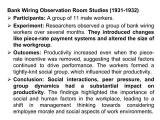 Bank Wiring Observation Room Studies (1931-1932)
 Participants: A group of 11 male workers.
 Experiment: Researchers observed a group of bank wiring
workers over several months. They introduced changes
like piece-rate payment systems and altered the size of
the workgroup.
 Outcomes: Productivity increased even when the piece-
rate incentive was removed, suggesting that social factors
continued to drive performance. The workers formed a
tightly-knit social group, which influenced their productivity.
 Conclusion: Social interactions, peer pressure, and
group dynamics had a substantial impact on
productivity. The findings highlighted the importance of
social and human factors in the workplace, leading to a
shift in management thinking towards considering
employee morale and social aspects of work environments.
 