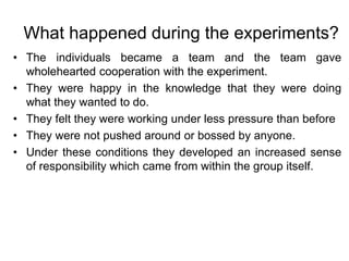 What happened during the experiments?
• The individuals became a team and the team gave
wholehearted cooperation with the experiment.
• They were happy in the knowledge that they were doing
what they wanted to do.
• They felt they were working under less pressure than before
• They were not pushed around or bossed by anyone.
• Under these conditions they developed an increased sense
of responsibility which came from within the group itself.
 