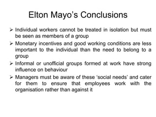 Elton Mayo’s Conclusions
 Individual workers cannot be treated in isolation but must
be seen as members of a group
 Monetary incentives and good working conditions are less
important to the individual than the need to belong to a
group
 Informal or unofficial groups formed at work have strong
influence on behaviour
 Managers must be aware of these ‘social needs’ and cater
for them to ensure that employees work with the
organisation rather than against it
 