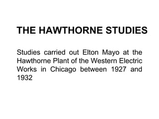 THE HAWTHORNE STUDIES
Studies carried out Elton Mayo at the
Hawthorne Plant of the Western Electric
Works in Chicago between 1927 and
1932
 