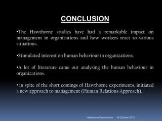 CONCLUSION
•The Hawthorne studies have had a remarkable impact on
management in organizations and how workers react to various
situations.
•Stimulated interest on human behaviour in organizations.
•A lot of literature came out analysing the human behaviour in
organizations.
• in spite of the short comings of Hawthorne experiments, initiated
a new approach to management (Human Relations Approach).
18 October 2012
Hawthorne Experiments
 