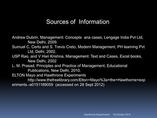 Sources of Information
Andrew Dubrin, Management: Concepts ana cases, Lengage India Pvt Ltd,
New Delhi, 2009.
Sumuel C. Certo and S. Trevis Creto, Modern Management, PH learning Pvt
Ltd, Delhi, 2002.
USP Rao, and V Hari Krishna, Management: Text and Cases, Excel books,
New Delhi, 2002
L. M. Prasad, Principles and Practice of Management, Educational
Publications, New Delhi, 2010.
ELTON Mayo and Hawthrone Experiments
http://www.thefreelibrary.com/Elton+Mayo%3a+the+Hawthorne+exp
eriments.-a0151189059 (accessed on 28 Sept 2012)
18 October 2012
Hawthorne Experiments
 