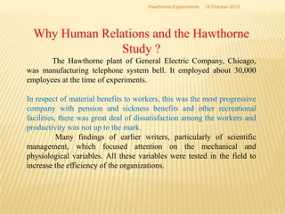 Why Human Relations and the Hawthorne
Study ?
The Hawthorne plant of General Electric Company, Chicago,
was manufacturing telephone system bell. It employed about 30,000
employees at the time of experiments.
In respect of material benefits to workers, this was the most progressive
company with pension and sickness benefits and other recreational
facilities, there was great deal of dissatisfaction among the workers and
productivity was not up to the mark.
Many findings of earlier writers, particularly of scientific
management, which focused attention on the mechanical and
physiological variables. All these variables were tested in the field to
increase the efficiency of the organizations.
18 October 2012
Hawthorne Experiments
 