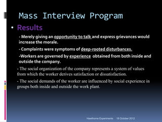 Mass Interview Program
• Results
- Merely giving an opportunity to talk and express grievances would
increase the morale.
- Complaints were symptoms of deep-rooted disturbances.
-Workers are governed by experience obtained from both inside and
outside the company.
- The social organization of the company represents a system of values
from which the worker derives satisfaction or dissatisfaction.
- The social demands of the worker are influenced by social experience in
groups both inside and outside the work plant.
18 October 2012
Hawthorne Experiments
 