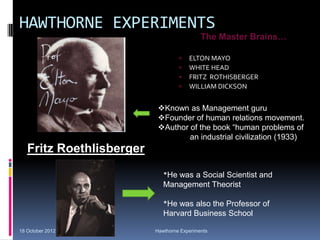 HAWTHORNE EXPERIMENTS
 ELTON MAYO
 WHITE HEAD
 FRITZ ROTHISBERGER
 WILLIAM DICKSON
The Master Brains…
Fritz Roethlisberger
*He was a Social Scientist and
Management Theorist
*He was also the Professor of
Harvard Business School
18 October 2012 Hawthorne Experiments
Known as Management guru
Founder of human relations movement.
Author of the book “human problems of
an industrial civilization (1933)
 