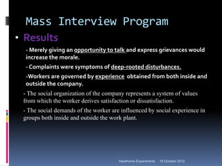 Mass Interview Program
• Results
  - Merely giving an opportunity to talk and express grievances would
  increase the morale.
  - Complaints were symptoms of deep-rooted disturbances.
  -Workers are governed by experience obtained from both inside and
  outside the company.
 - The social organization of the company represents a system of values
 from which the worker derives satisfaction or dissatisfaction.
 - The social demands of the worker are influenced by social experience in
 groups both inside and outside the work plant.




                                       Hawthorne Experiments   18 October 2012
 