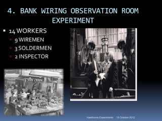 4. BANK WIRING OBSERVATION ROOM
           EXPERIMENT
 14 WORKERS
  9 WIREMEN
  3 SOLDERMEN
  2 INSPECTOR




                   Hawthorne Experiments   18 October 2012
 