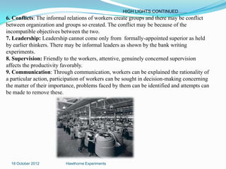 HIGH LIGHTS CONTINUED……
6. Conflicts: The informal relations of workers create groups and there may be conflict
between organization and groups so created. The conflict may be because of the
incompatible objectives between the two.
7. Leadership: Leadership cannot come only from formally-appointed superior as held
by earlier thinkers. There may be informal leaders as shown by the bank writing
experiments.
8. Supervision: Friendly to the workers, attentive, genuinely concerned supervision
affects the productivity favorably.
9. Communication: Through communication, workers can be explained the rationality of
a particular action, participation of workers can be sought in decision-making concerning
the matter of their importance, problems faced by them can be identified and attempts can
be made to remove these.




  18 October 2012         Hawthorne Experiments
 