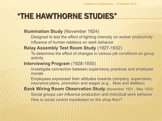 Hawthorne Experiments   18 October 2012




“THE HAWTHORNE STUDIES”
•   Illumination Study (November 1924)
    –   Designed to test the effect of lighting intensity on worker productivity
    –   influence of human relations on work behavior
•   Relay Assembly Test Room Study (1927-1932)
    –   To determine the effect of changes in various job conditions on group
        activity.
•   Interviewing Program (1928-1930)
    –   Investigate connection between supervisory practices and employee
        morale
    –   Employees expressed their attitudes towards company, supervision,
        insurance plans, promotion and wages (e.g., likes and dislikes)
•   Bank Wiring Room Observation Study (November 1931 - May 1932)
    –   Social groups can influence production and individual work behavior
    –   How is social control manifested on the shop floor?
 